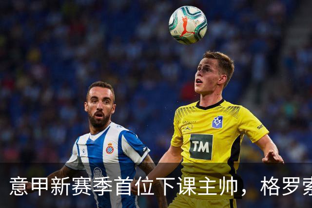 意甲新赛季首位下课主帅，格罗索因战绩不佳被佛罗伦萨解职